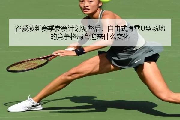 谷爱凌新赛季参赛计划调整后，自由式滑雪U型场地的竞争格局会迎来什么变化