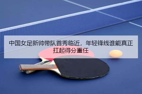 中国女足新帅带队首秀临近，年轻锋线谁能真正扛起得分重任