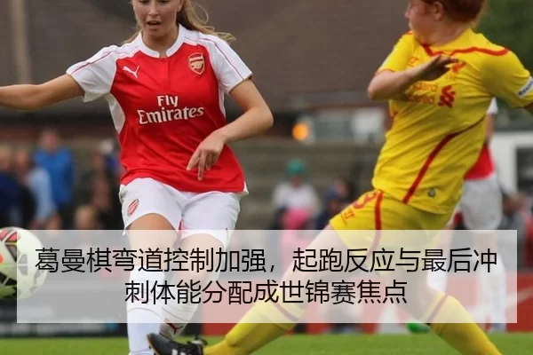 葛曼棋弯道控制加强，起跑反应与最后冲刺体能分配成世锦赛焦点
